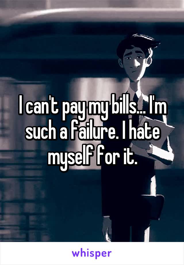 I can't pay my bills... I'm such a failure. I hate myself for it.