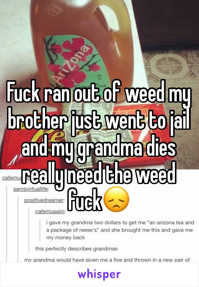 Fuck ran out of weed my brother just went to jail and my grandma dies really need the weed fuck😞