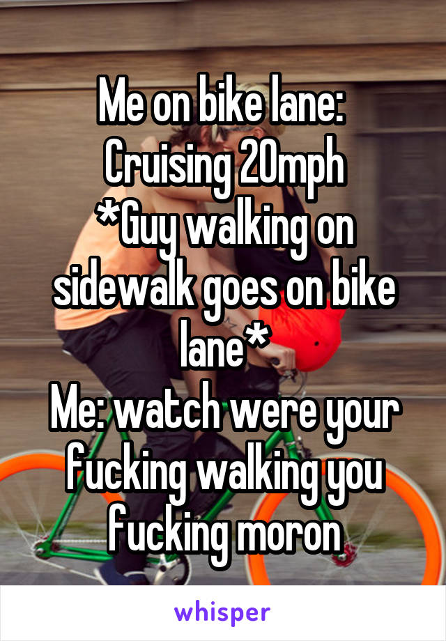 Me on bike lane: 
Cruising 20mph
*Guy walking on sidewalk goes on bike lane*
Me: watch were your fucking walking you fucking moron