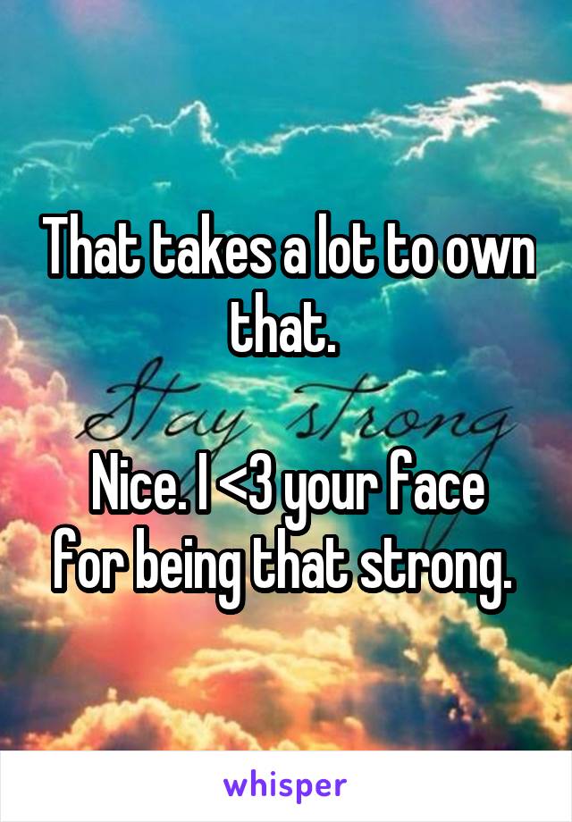 That takes a lot to own that. 

Nice. I <3 your face for being that strong. 