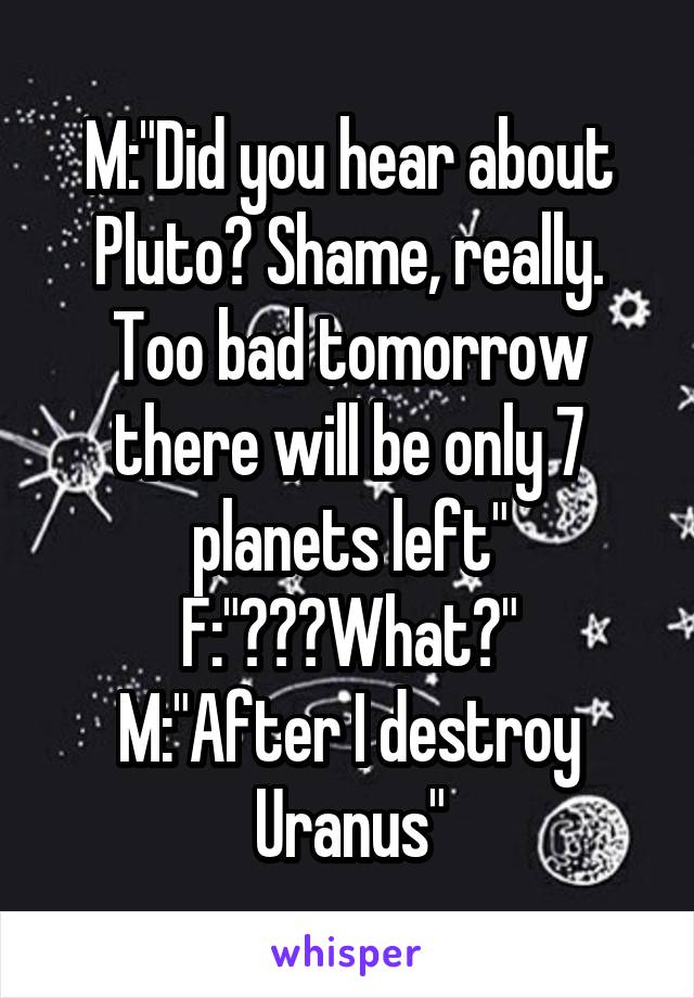 M:"Did you hear about Pluto? Shame, really. Too bad tomorrow there will be only 7 planets left"
F:"???What?"
M:"After I destroy Uranus"