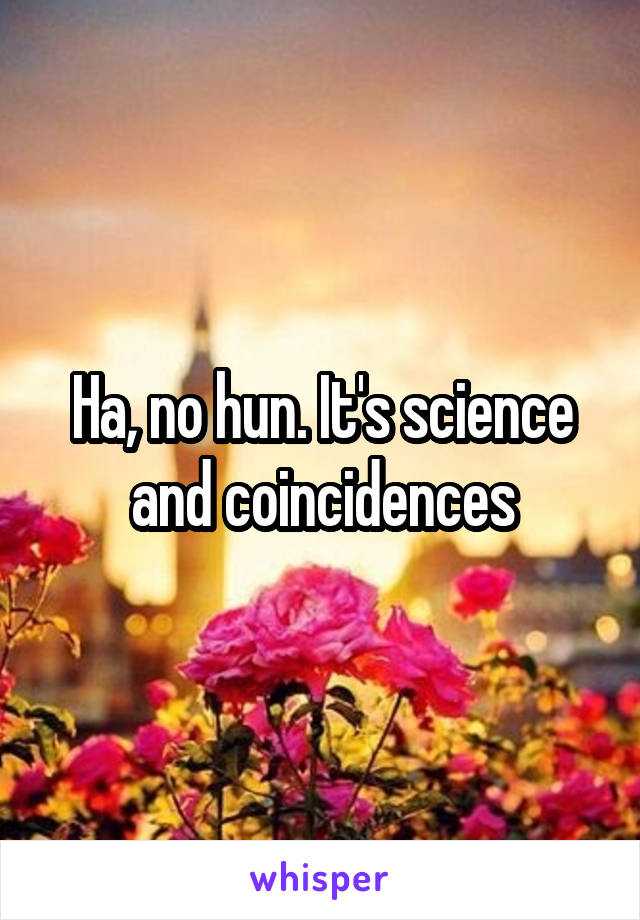 Ha, no hun. It's science and coincidences