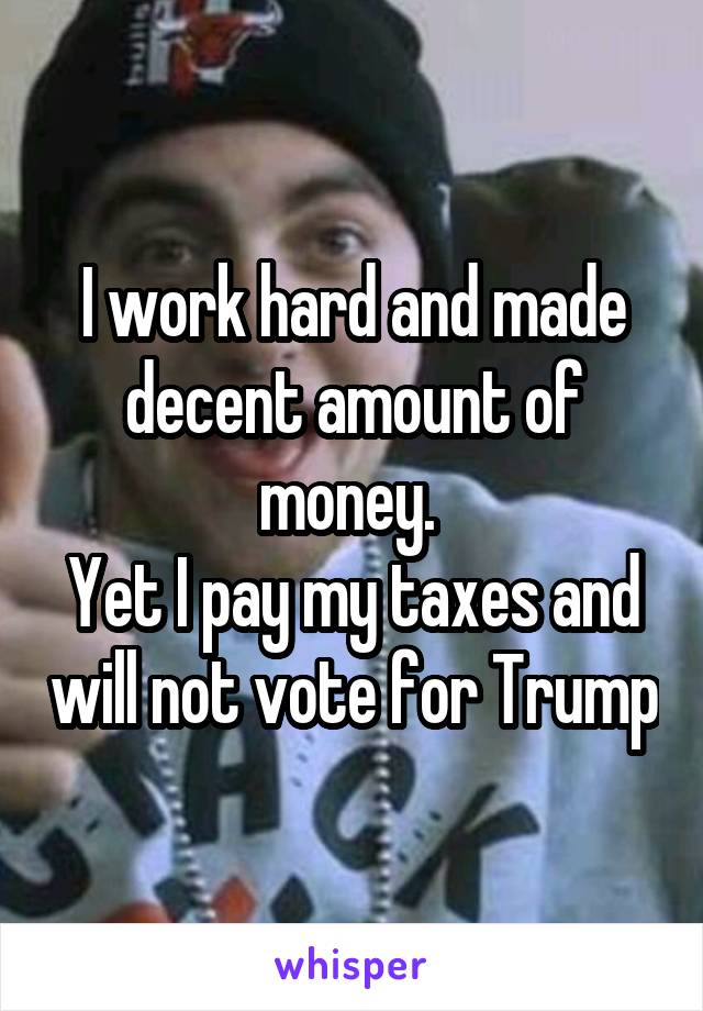 I work hard and made decent amount of money. 
Yet I pay my taxes and will not vote for Trump