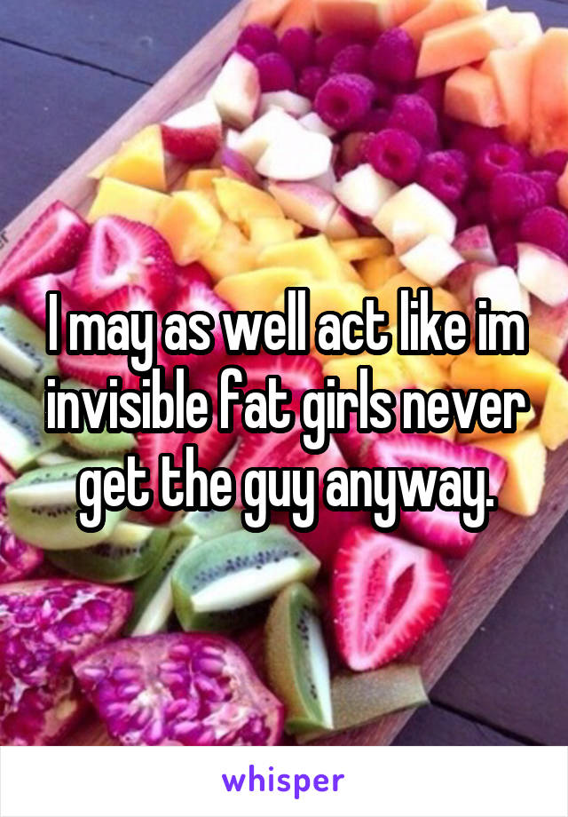 I may as well act like im invisible fat girls never get the guy anyway.