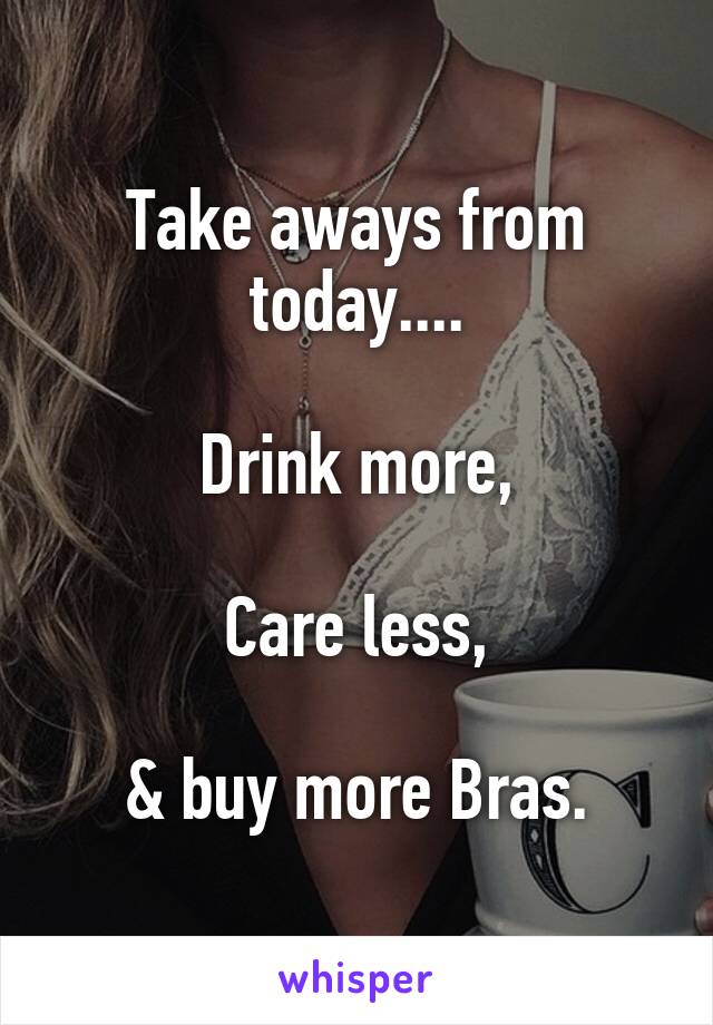 Take aways from today....

Drink more,

Care less,

& buy more Bras.