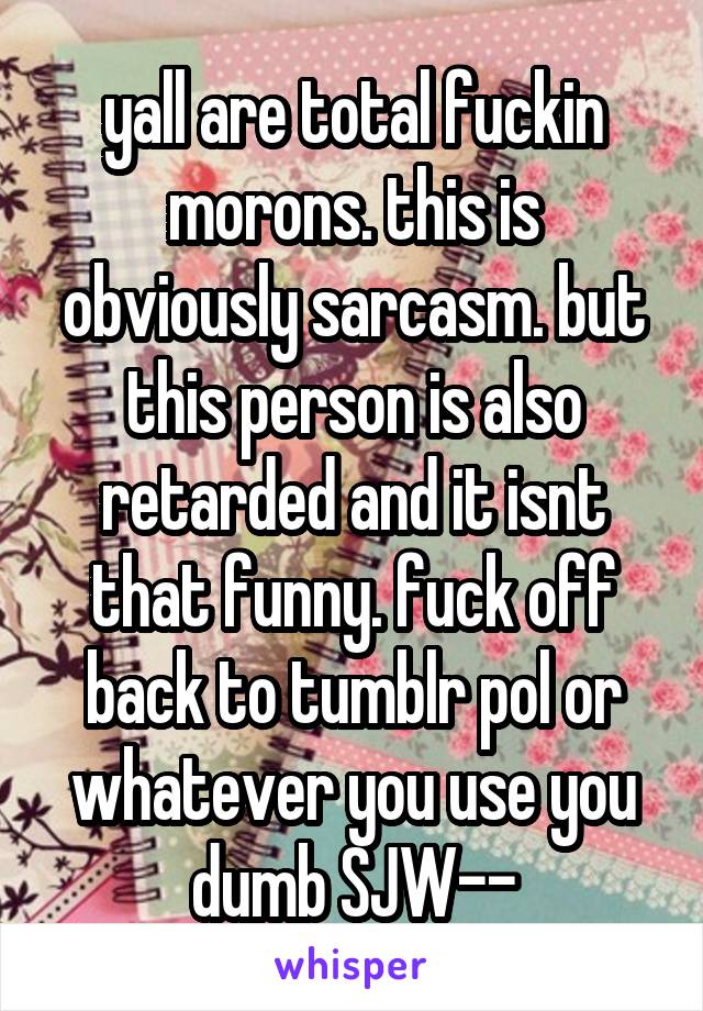 yall are total fuckin morons. this is obviously sarcasm. but this person is also retarded and it isnt that funny. fuck off back to tumblr pol or whatever you use you dumb SJW--