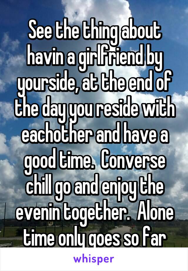 See the thing about havin a girlfriend by yourside, at the end of the day you reside with eachother and have a good time.  Converse chill go and enjoy the evenin together.  Alone time only goes so far