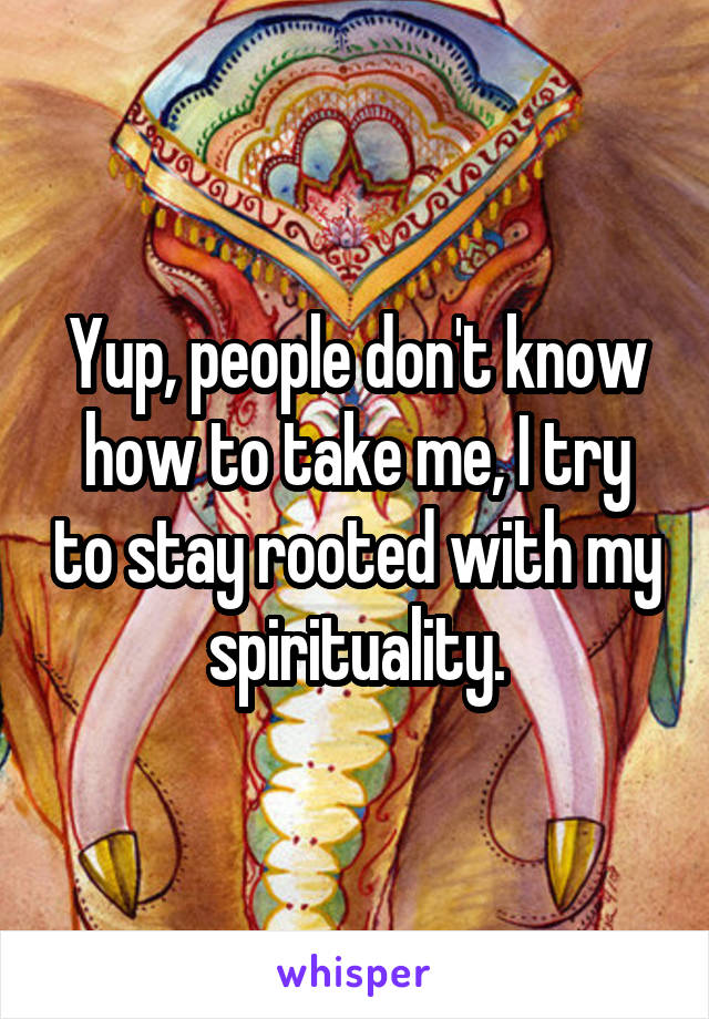 Yup, people don't know how to take me, I try to stay rooted with my spirituality.