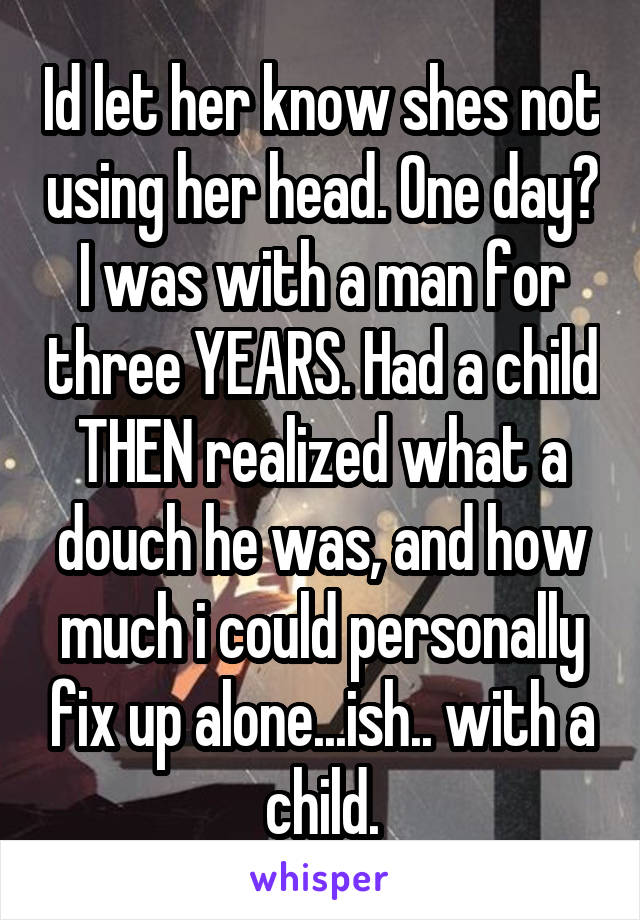 Id let her know shes not using her head. One day? I was with a man for three YEARS. Had a child THEN realized what a douch he was, and how much i could personally fix up alone...ish.. with a child.