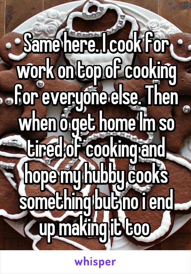Same here. I cook for work on top of cooking for everyone else. Then when o get home Im so tired of cooking and hope my hubby cooks something but no i end up making it too 