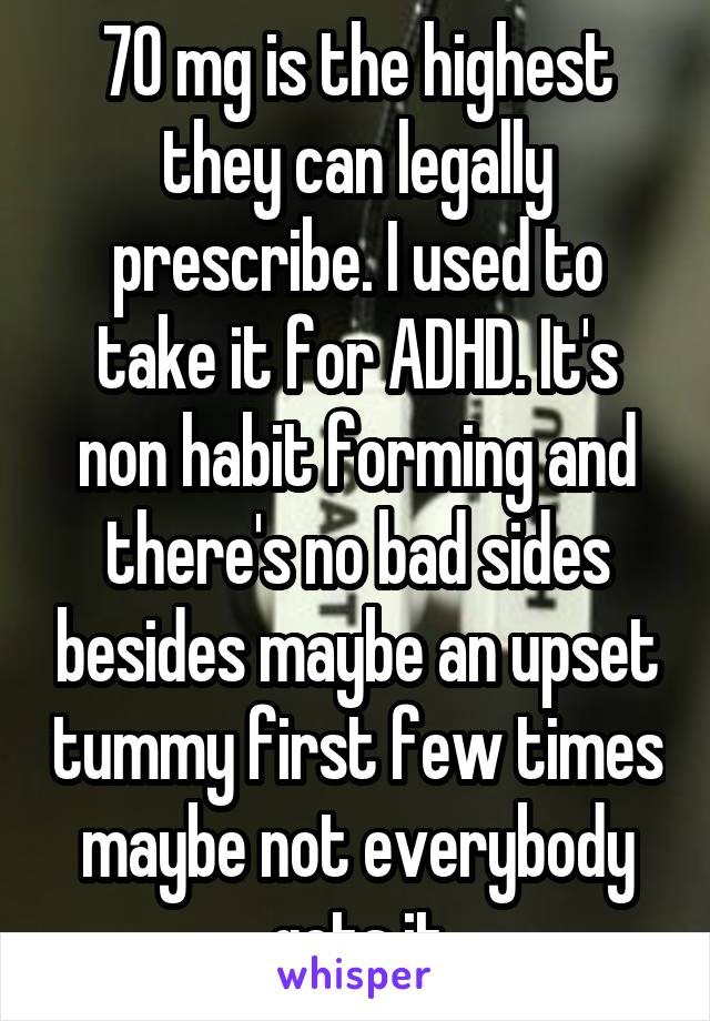 70 mg is the highest they can legally prescribe. I used to take it for ADHD. It's non habit forming and there's no bad sides besides maybe an upset tummy first few times maybe not everybody gets it