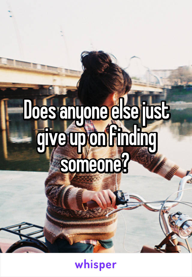 Does anyone else just give up on finding someone? 