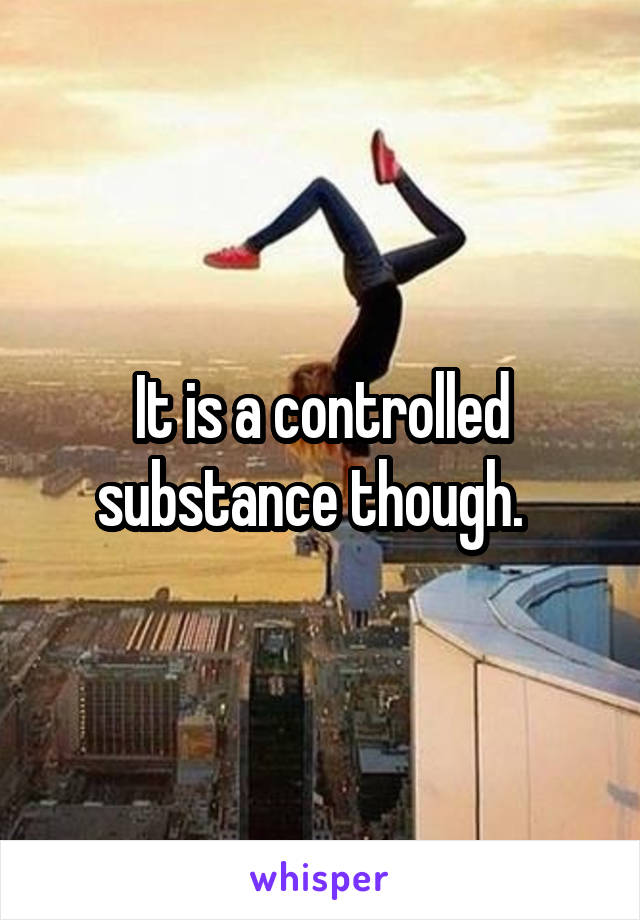 It is a controlled substance though.  