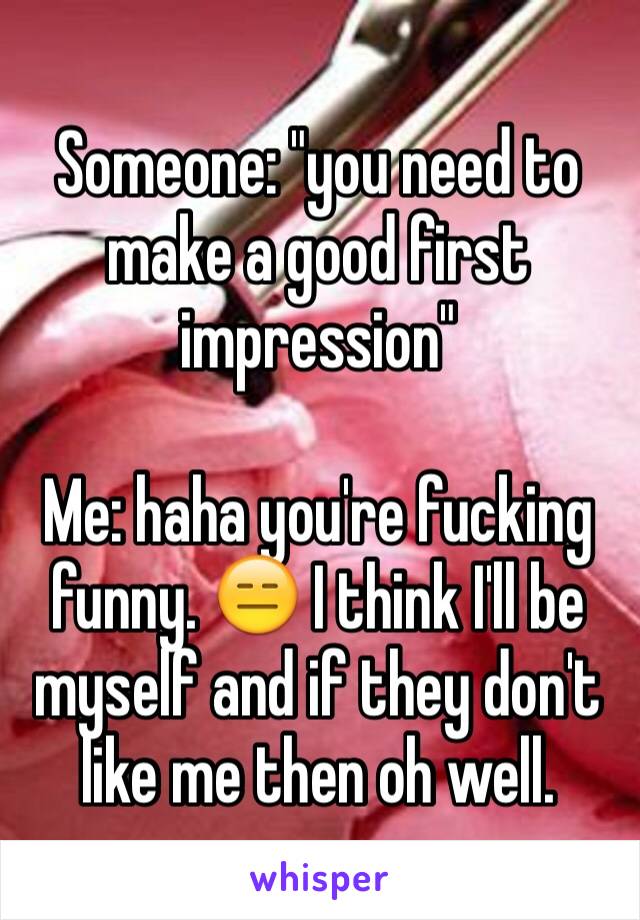 Someone: "you need to make a good first impression" 

Me: haha you're fucking funny. 😑 I think I'll be myself and if they don't like me then oh well. 