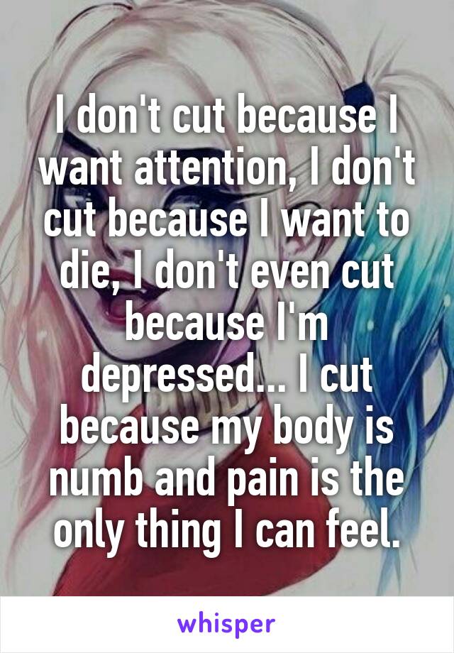 I don't cut because I want attention, I don't cut because I want to die, I don't even cut because I'm depressed... I cut because my body is numb and pain is the only thing I can feel.