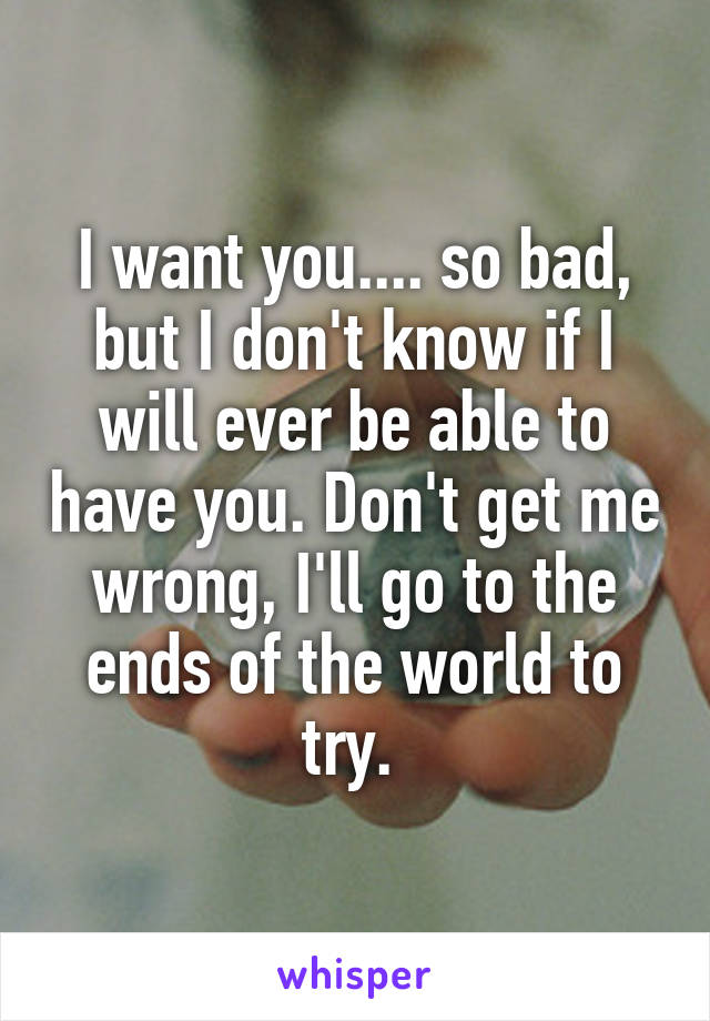 I want you.... so bad, but I don't know if I will ever be able to have you. Don't get me wrong, I'll go to the ends of the world to try. 