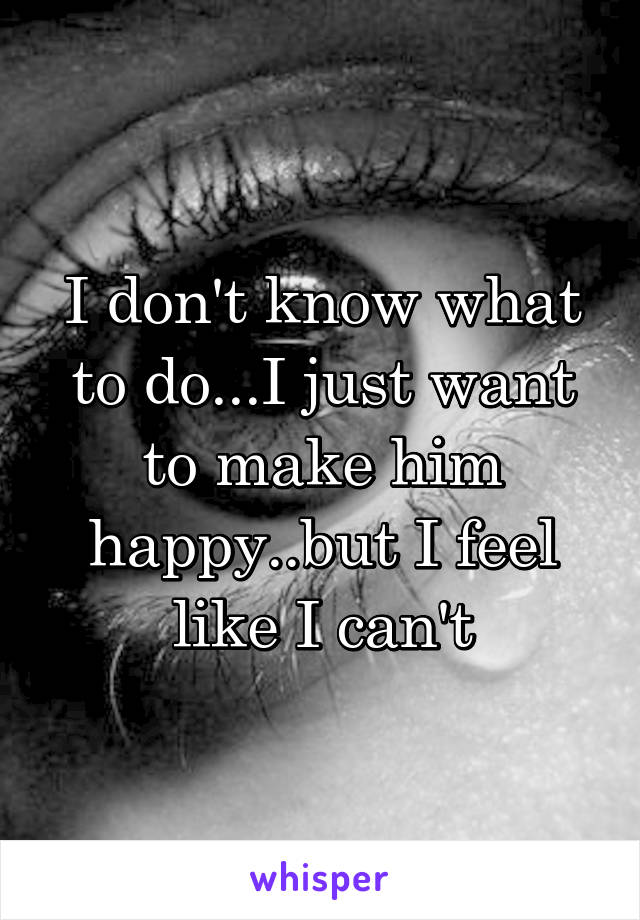 I don't know what to do...I just want to make him happy..but I feel like I can't