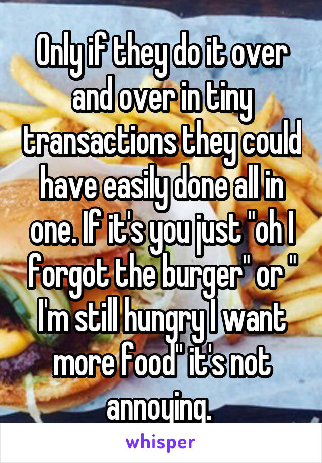 Only if they do it over and over in tiny transactions they could have easily done all in one. If it's you just "oh I forgot the burger" or " I'm still hungry I want more food" it's not annoying. 