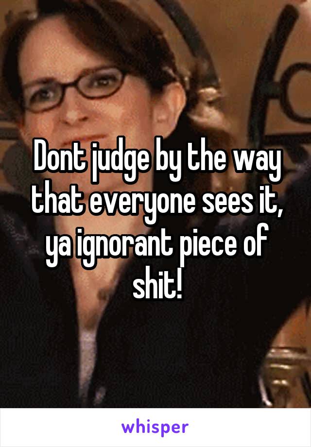 Dont judge by the way that everyone sees it, ya ignorant piece of shit!