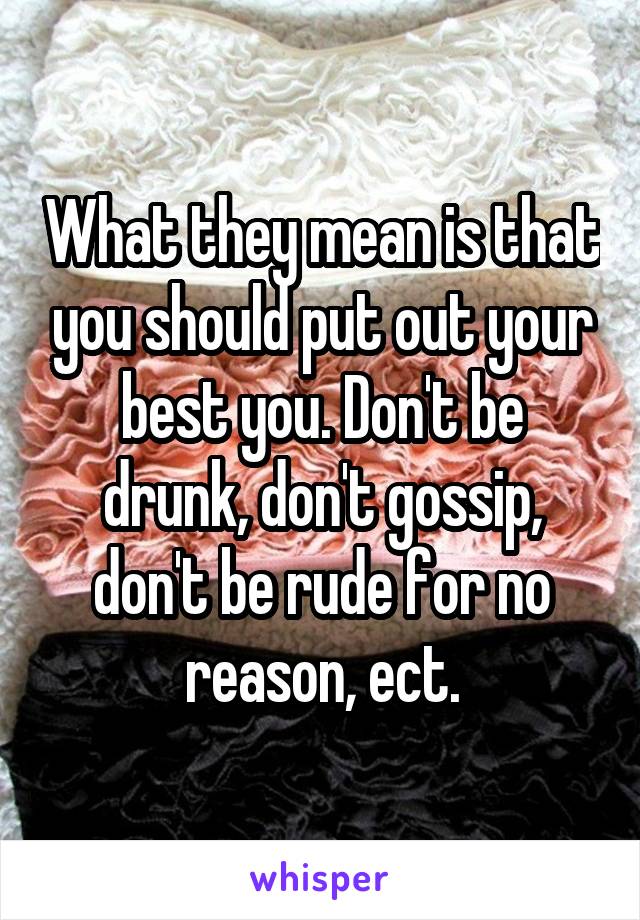 What they mean is that you should put out your best you. Don't be drunk, don't gossip, don't be rude for no reason, ect.