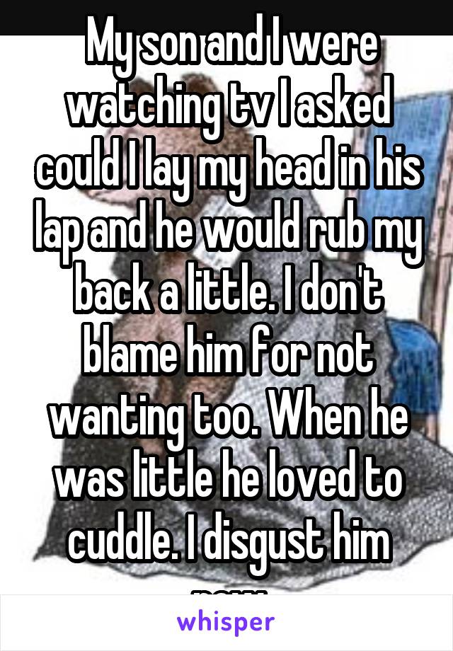  My son and I were watching tv I asked could I lay my head in his lap and he would rub my back a little. I don't blame him for not wanting too. When he was little he loved to cuddle. I disgust him now