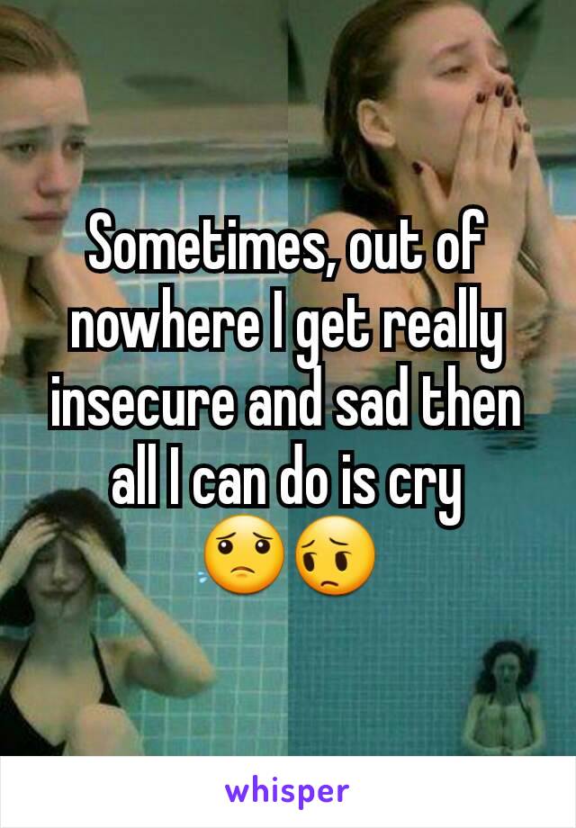 Sometimes, out of nowhere I get really insecure and sad then all I can do is cry
😟😔