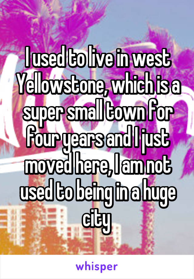 I used to live in west Yellowstone, which is a super small town for four years and I just moved here, I am not used to being in a huge city 