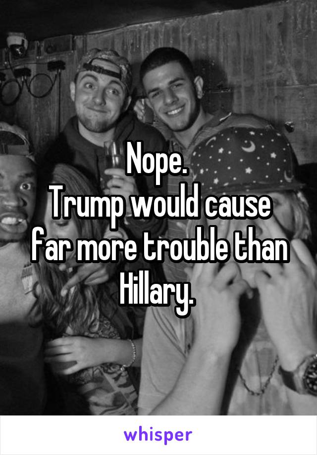 Nope. 
Trump would cause far more trouble than Hillary. 