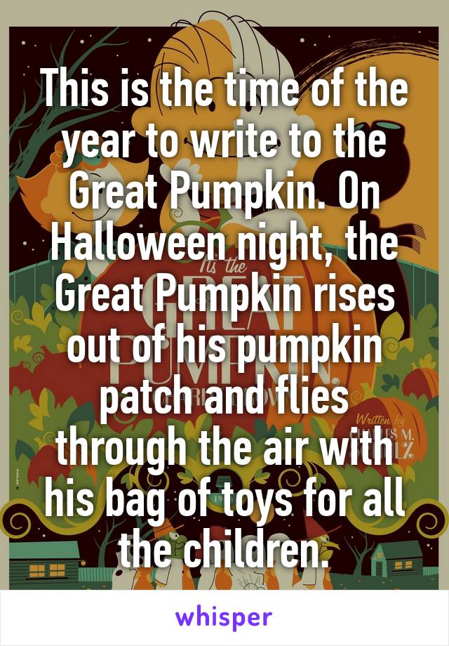 This is the time of the year to write to the Great Pumpkin. On Halloween night, the Great Pumpkin rises out of his pumpkin patch and flies through the air with his bag of toys for all the children.