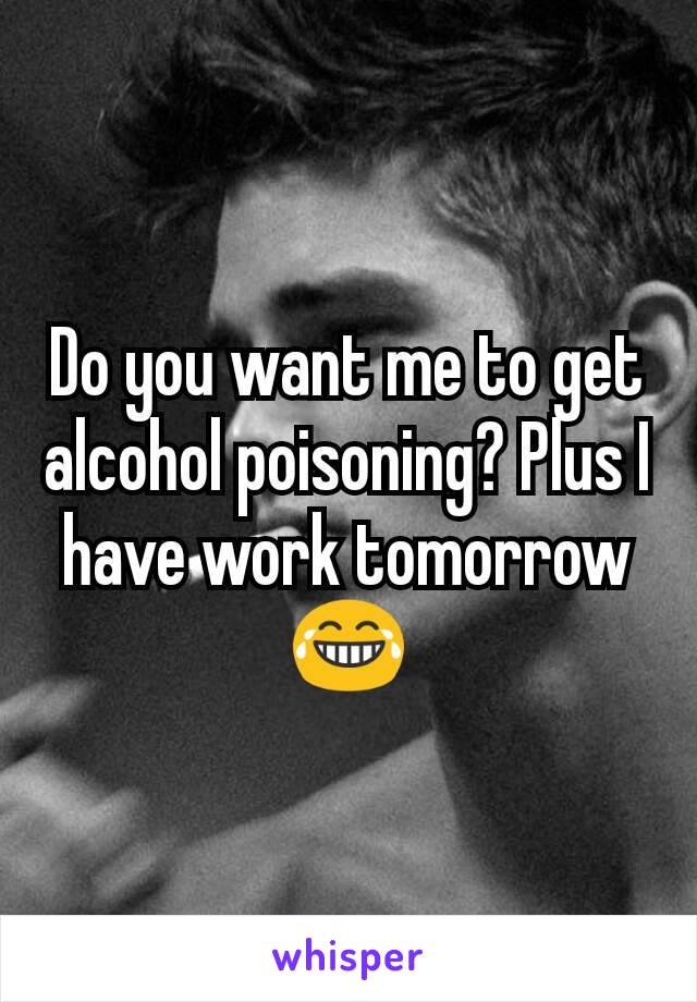 Do you want me to get alcohol poisoning? Plus I have work tomorrow😂