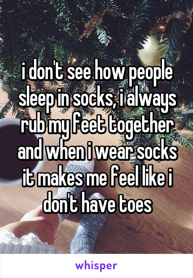 i don't see how people sleep in socks, i always rub my feet together and when i wear socks it makes me feel like i don't have toes