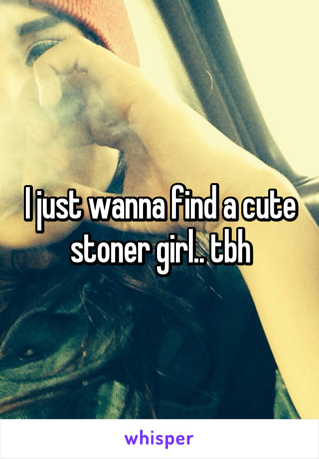 I just wanna find a cute stoner girl.. tbh