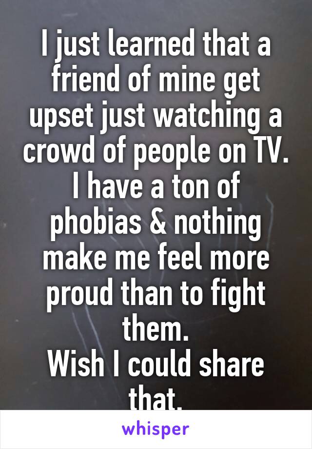 I just learned that a friend of mine get upset just watching a crowd of people on TV.
I have a ton of phobias & nothing make me feel more proud than to fight them.
Wish I could share that.