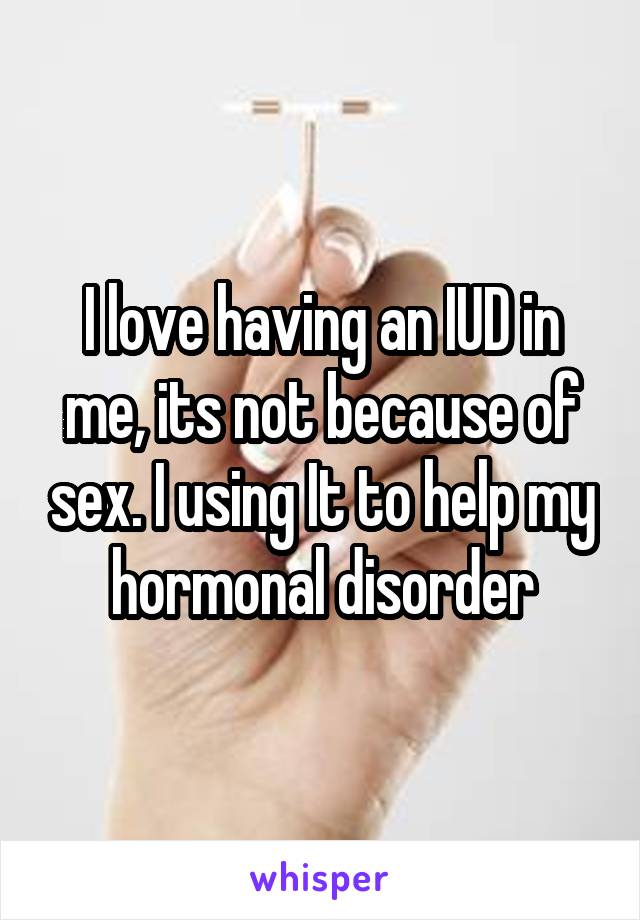 I love having an IUD in me, its not because of sex. I using It to help my hormonal disorder