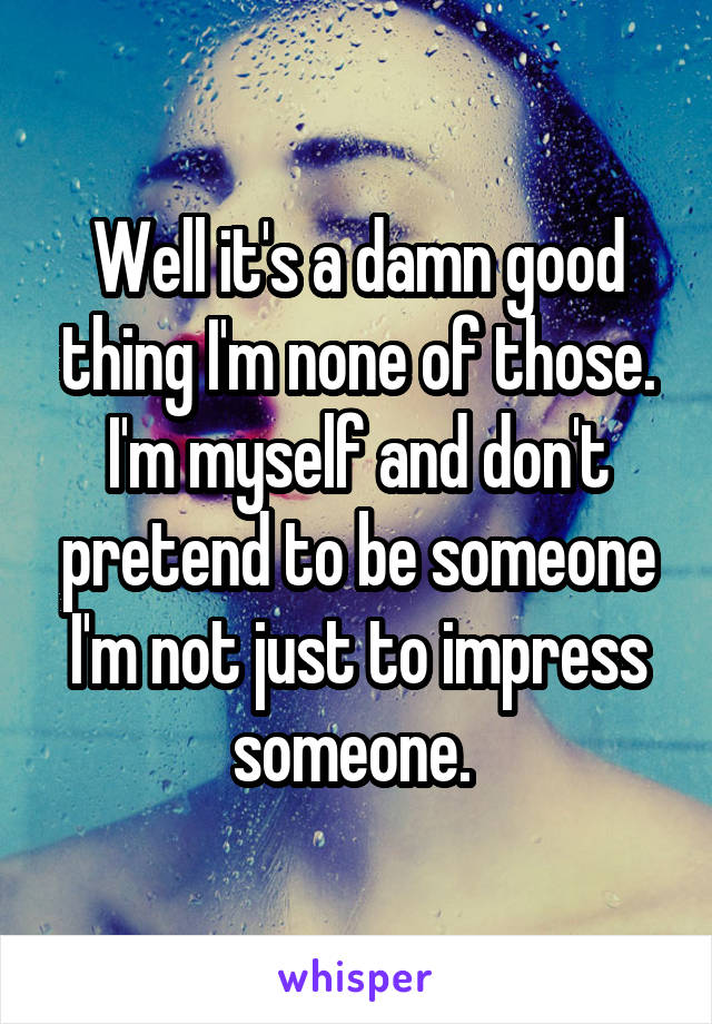 Well it's a damn good thing I'm none of those. I'm myself and don't pretend to be someone I'm not just to impress someone. 