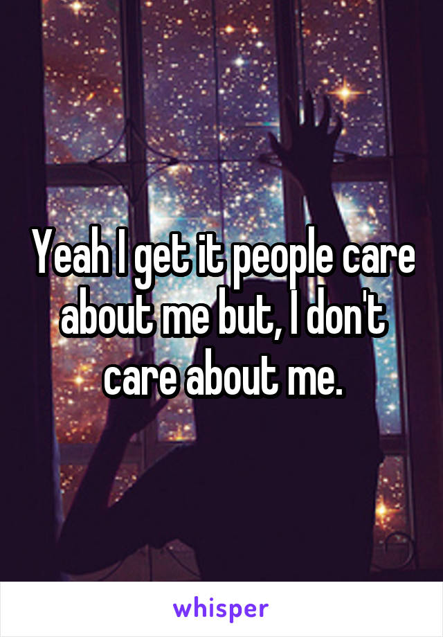 Yeah I get it people care about me but, I don't care about me.