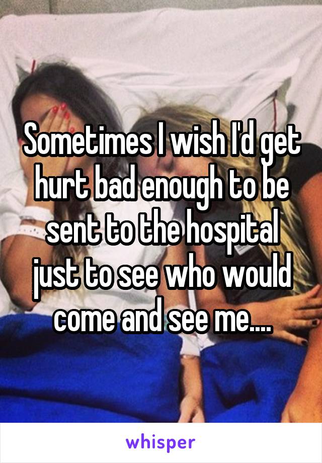 Sometimes I wish I'd get hurt bad enough to be sent to the hospital just to see who would come and see me....