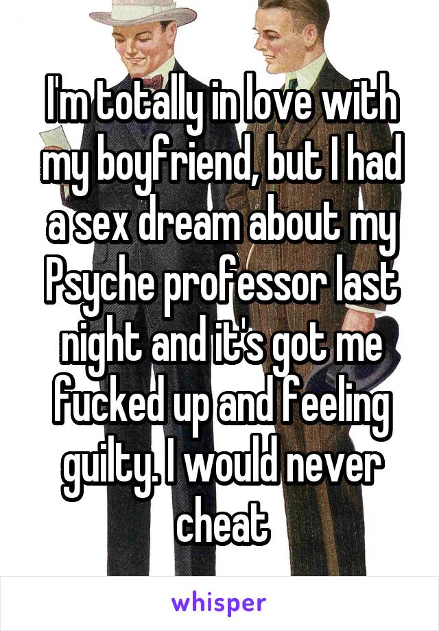 I'm totally in love with my boyfriend, but I had a sex dream about my Psyche professor last night and it's got me fucked up and feeling guilty. I would never cheat