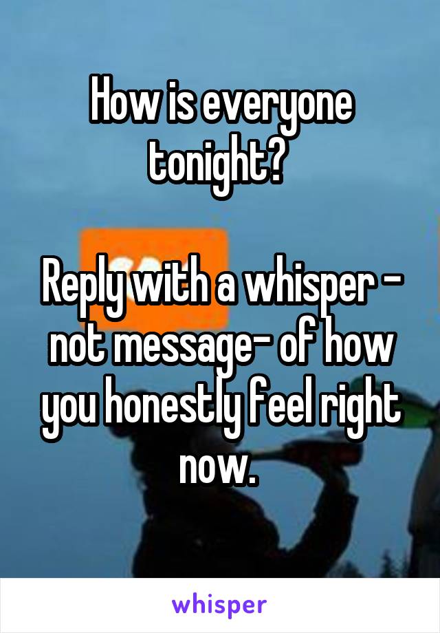 How is everyone tonight? 

Reply with a whisper - not message- of how you honestly feel right now. 
