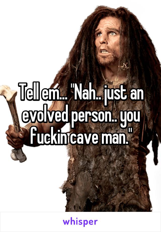 Tell em... "Nah.. just an evolved person.. you fuckin cave man."