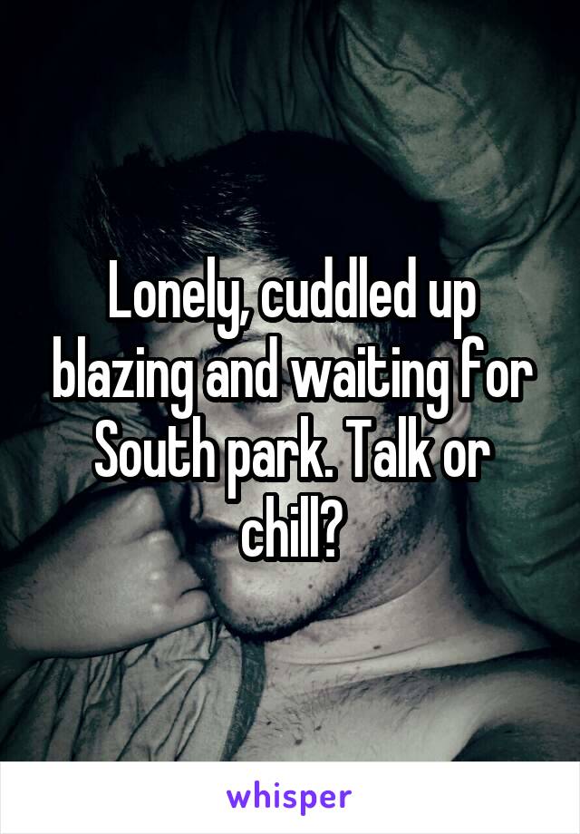 Lonely, cuddled up blazing and waiting for South park. Talk or chill?