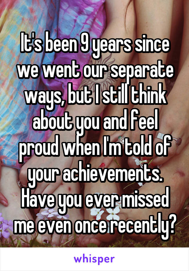 It's been 9 years since we went our separate ways, but I still think about you and feel proud when I'm told of your achievements. Have you ever missed me even once recently?