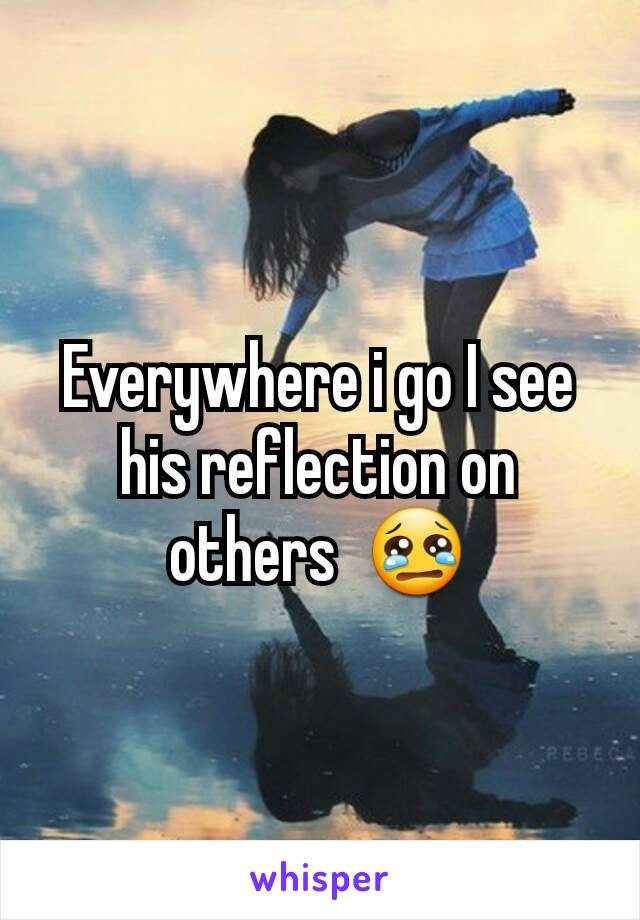 Everywhere i go I see his reflection on others  😢