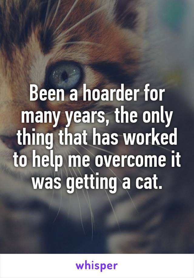 Been a hoarder for many years, the only thing that has worked to help me overcome it was getting a cat.