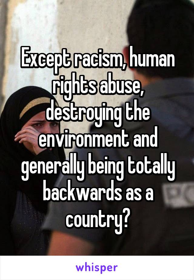 Except racism, human rights abuse, destroying the environment and generally being totally backwards as a country?