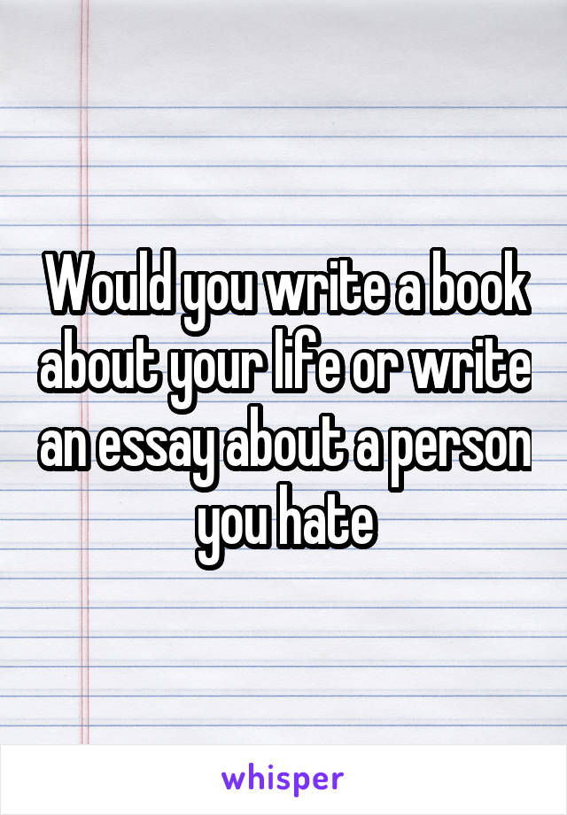 Would you write a book about your life or write an essay about a person you hate