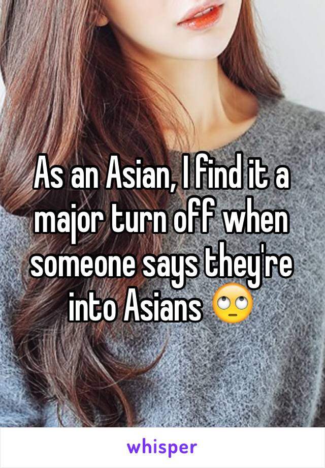 As an Asian, I find it a major turn off when someone says they're into Asians 🙄