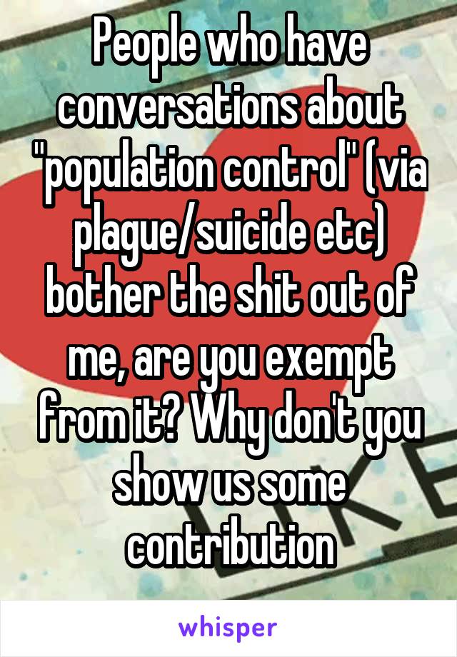 People who have conversations about "population control" (via plague/suicide etc) bother the shit out of me, are you exempt from it? Why don't you show us some contribution
