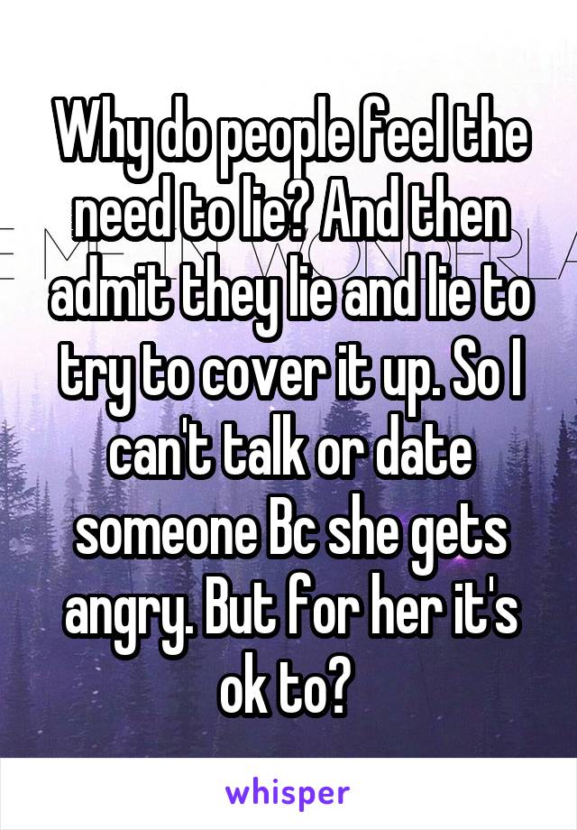 Why do people feel the need to lie? And then admit they lie and lie to try to cover it up. So I can't talk or date someone Bc she gets angry. But for her it's ok to? 