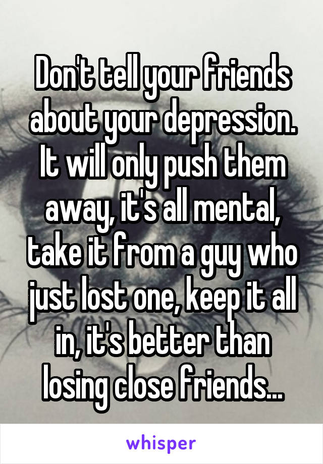 Don't tell your friends about your depression. It will only push them away, it's all mental, take it from a guy who just lost one, keep it all in, it's better than losing close friends...